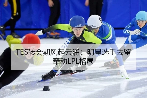 TES转会期风起云涌：明星选手去留牵动LPL格局