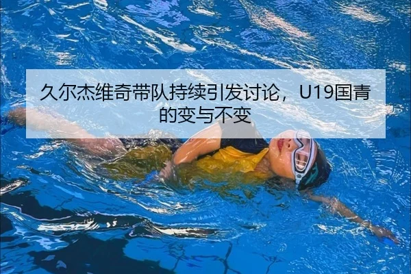 久尔杰维奇带队持续引发讨论，U19国青的变与不变